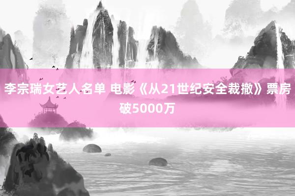 李宗瑞女艺人名单 电影《从21世纪安全裁撤》票房破5000万