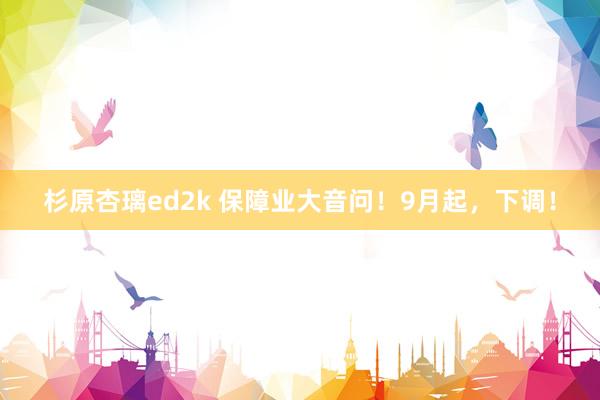 杉原杏璃ed2k 保障业大音问！9月起，下调！