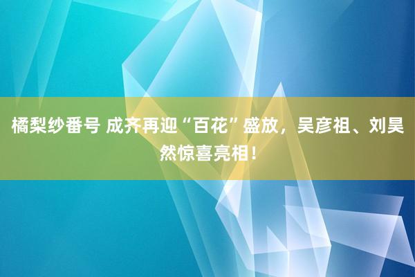 橘梨纱番号 成齐再迎“百花”盛放，吴彦祖、刘昊然惊喜亮相！