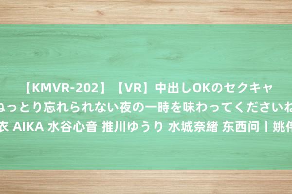 【KMVR-202】【VR】中出しOKのセクキャバにようこそ◆～濃密ねっとり忘れられない夜の一時を味わってくださいね◆～ 波多野結衣 AIKA 水谷心音 推川ゆうり 水城奈緒 东西问丨姚伟钧：相知文化缘何招引全球“相知”？