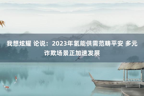 我想炫耀 论说：2023年氢能供需范畴平安 多元诈欺场景正加速发展