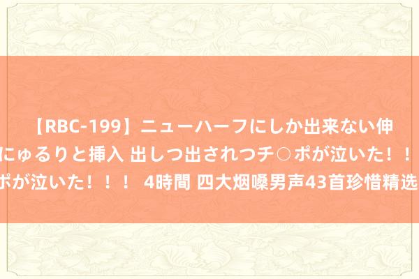 【RBC-199】ニューハーフにしか出来ない伸縮自在アナルマ○コににゅるりと挿入 出しつ出されつチ○ポが泣いた！！！ 4時間 四大烟嗓男声43首珍惜精选（第一集）