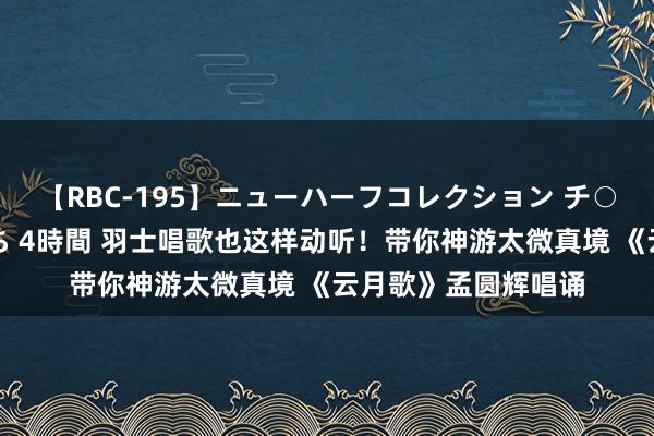 【RBC-195】ニューハーフコレクション チ○ポの生えた乙女たち 4時間 羽士唱歌也这样动听！带你神游太微真境 《云月歌》孟圆辉唱诵