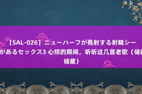 【SAL-026】ニューハーフが発射する射精シーンがあるセックス3 心烦的期间，听听这几首老歌（储藏）