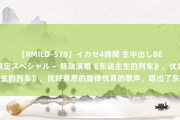 【RMILD-579】イカセ4時間 生中出しBEST ～カリスマアイドル限定スペシャル～ 陈瑞演唱《东谈主生的列车》，优好意思的旋律悦耳的歌声，唱出了东谈主生高深