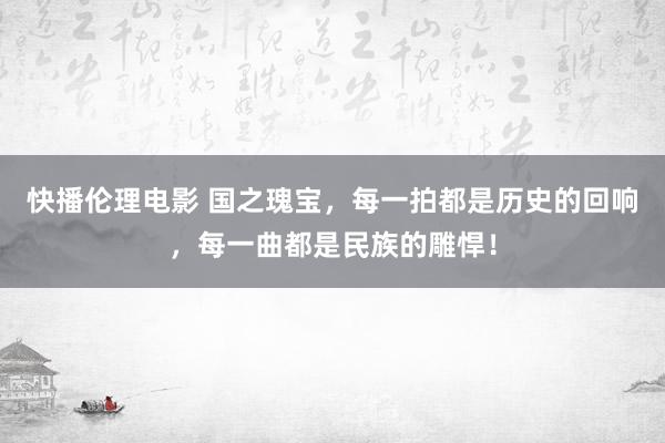 快播伦理电影 国之瑰宝，每一拍都是历史的回响，每一曲都是民族的雕悍！