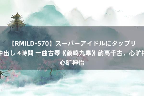 【RMILD-570】スーパーアイドルにタップリ生中出し 4時間 一曲古琴《鹤鸣九皋》韵高千古，心旷神怡