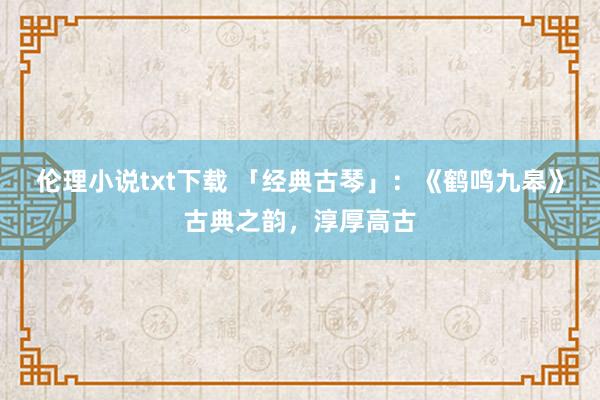 伦理小说txt下载 「经典古琴」：《鹤鸣九皋》古典之韵，淳厚高古