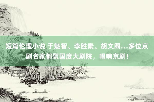 短篇伦理小说 于魁智、李胜素、胡文阁…多位京剧名家都聚国度大剧院，唱响京剧！