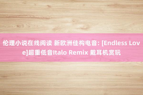 伦理小说在线阅读 新欧洲佳构电音: [Endless Love]超重低音Italo Remix 戴耳机赏玩