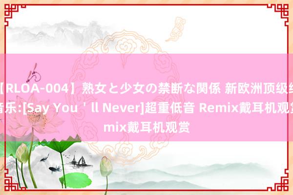 【RLOA-004】熟女と少女の禁断な関係 新欧洲顶级纯音乐:[Say You＇ll Never]超重低音 Remix戴耳机观赏