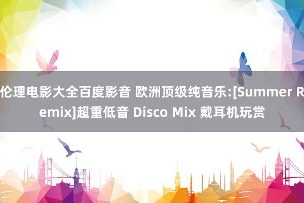 伦理电影大全百度影音 欧洲顶级纯音乐:[Summer Remix]超重低音 Disco Mix 戴耳机玩赏