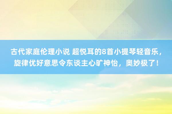 古代家庭伦理小说 超悦耳的8首小提琴轻音乐，旋律优好意思令东谈主心旷神怡，奥妙极了！