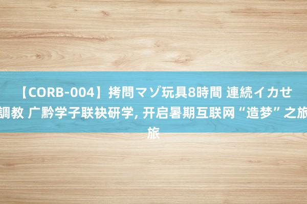 【CORB-004】拷問マゾ玩具8時間 連続イカせ調教 广黔学子联袂研学, 开启暑期互联网“造梦”之旅