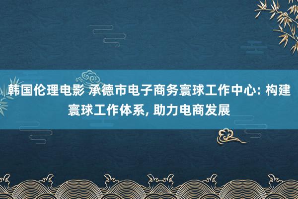 韩国伦理电影 承德市电子商务寰球工作中心: 构建寰球工作体系, 助力电商发展