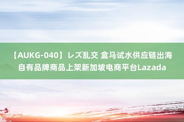 【AUKG-040】レズ乱交 盒马试水供应链出海 自有品牌商品上架新加坡电商平台Lazada