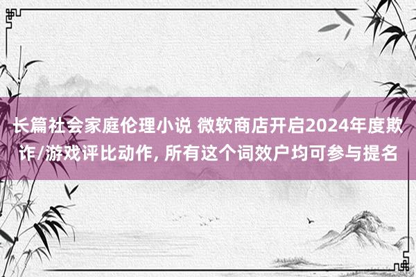 长篇社会家庭伦理小说 微软商店开启2024年度欺诈/游戏评比动作, 所有这个词效户均可参与提名