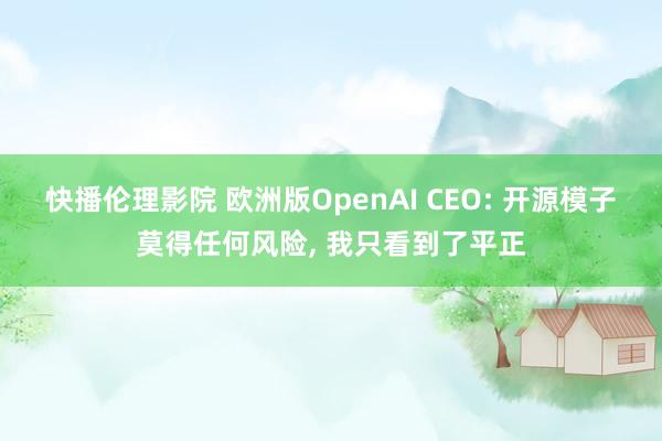 快播伦理影院 欧洲版OpenAI CEO: 开源模子莫得任何风险, 我只看到了平正