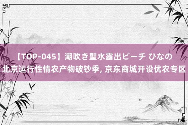 【TOP-045】潮吹き聖水露出ビーチ ひなの 北京运行性情农产物破钞季, 京东商城开设优农专区