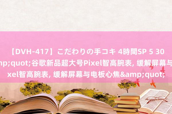 【DVH-417】こだわりの手コキ 4時間SP 5 30人のハンドメイド &quot;谷歌新品超大号Pixel智高腕表, 缓解屏幕与电板心焦&quot;