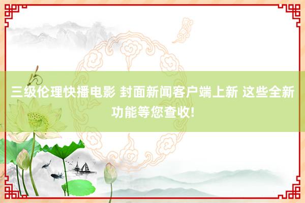 三级伦理快播电影 封面新闻客户端上新 这些全新功能等您查收!