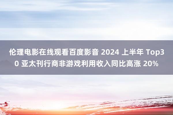 伦理电影在线观看百度影音 2024 上半年 Top30 亚太刊行商非游戏利用收入同比高涨 20%