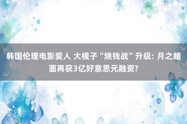 韩国伦理电影爱人 大模子“烧钱战”升级: 月之暗面再获3亿好意思元融资?