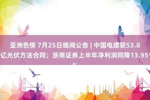 亚洲色情 7月25日晚间公告 | 中国电建获53.84亿光伏方法合同；浙商证券上半年净利润同降13.95%