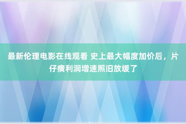 最新伦理电影在线观看 史上最大幅度加价后，片仔癀利润增速照旧放缓了