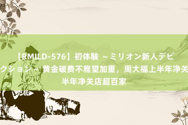 【RMILD-576】初体験 ～ミリオン新人デビューコレクション～ 黄金破费不雅望加重，周大福上半年净关店超百家