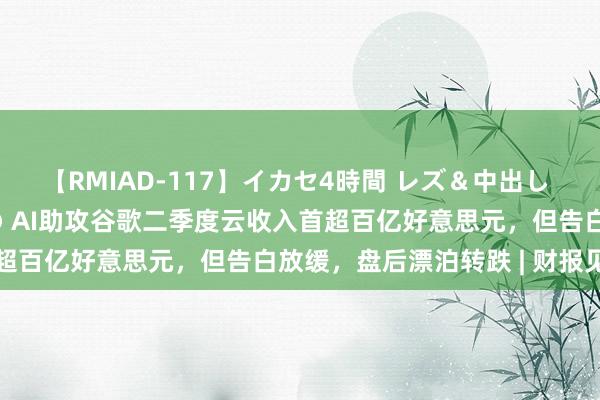 【RMIAD-117】イカセ4時間 レズ＆中出し 初解禁スペシャル ひなの AI助攻谷歌二季度云收入首超百亿好意思元，但告白放缓，盘后漂泊转跌 | 财报见闻