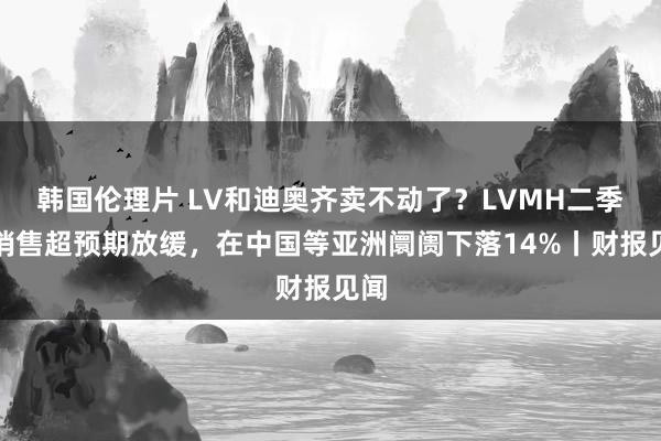 韩国伦理片 LV和迪奥齐卖不动了？LVMH二季度销售超预期放缓，在中国等亚洲阛阓下落14%丨财报见闻