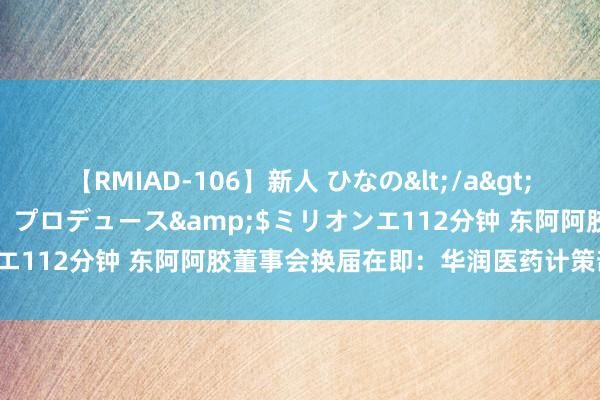 【RMIAD-106】新人 ひなの</a>2008-06-04ケイ・エム・プロデュース&$ミリオンエ112分钟 东阿阿胶董事会换届在即：华润医药计策部高管空降