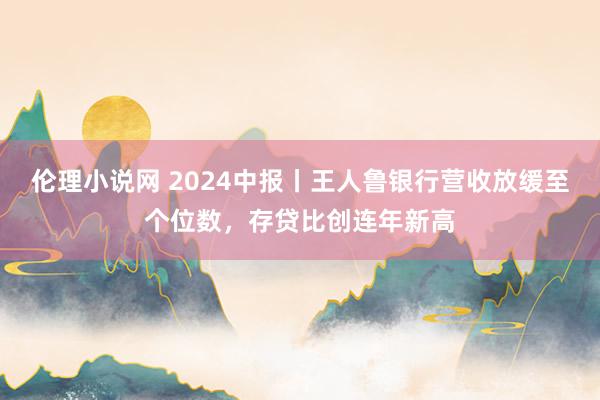 伦理小说网 2024中报丨王人鲁银行营收放缓至个位数，存贷比创连年新高