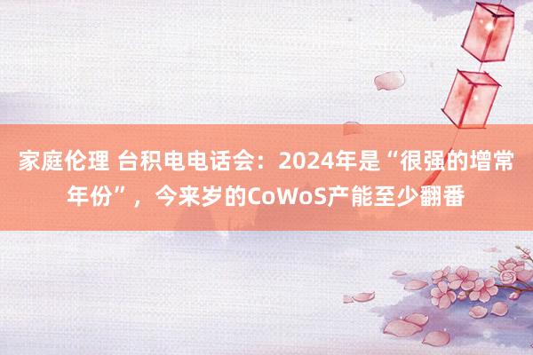 家庭伦理 台积电电话会：2024年是“很强的增常年份”，今来岁的CoWoS产能至少翻番