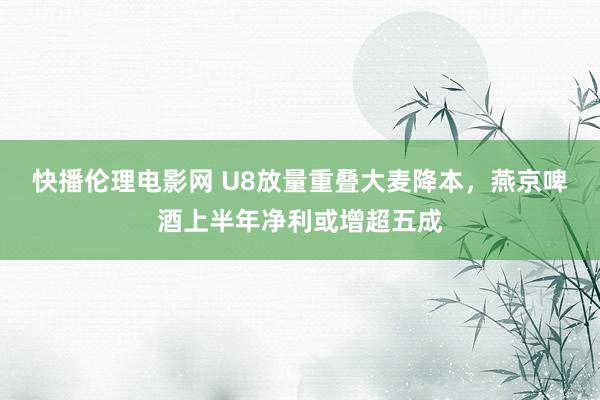 快播伦理电影网 U8放量重叠大麦降本，燕京啤酒上半年净利或增超五成