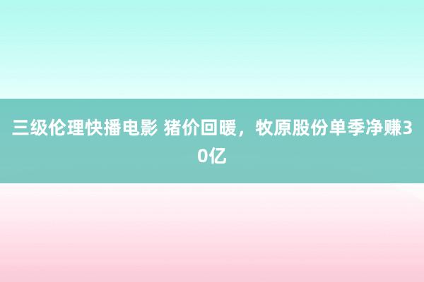 三级伦理快播电影 猪价回暖，牧原股份单季净赚30亿