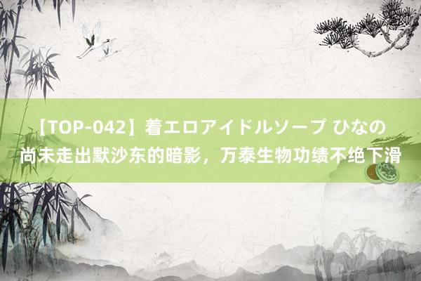 【TOP-042】着エロアイドルソープ ひなの 尚未走出默沙东的暗影，万泰生物功绩不绝下滑