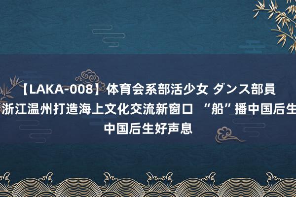 【LAKA-008】体育会系部活少女 ダンス部員 ひかる 浙江温州打造海上文化交流新窗口  “船”播中国后生好声息