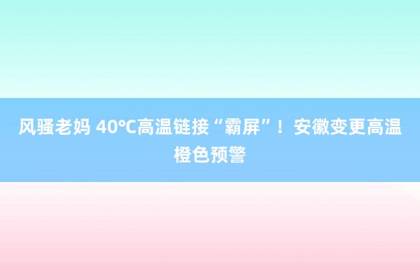 风骚老妈 40℃高温链接“霸屏”！安徽变更高温橙色预警