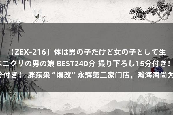 【ZEX-216】体は男の子だけど女の子として生きてる 感じやすいペニクリの男の娘 BEST240分 撮り下ろし15分付き！ 胖东来“爆改”永辉第二家门店，瀚海海尚为何能接住这波流量？