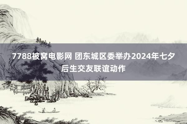 7788被窝电影网 团东城区委举办2024年七夕后生交友联谊动作