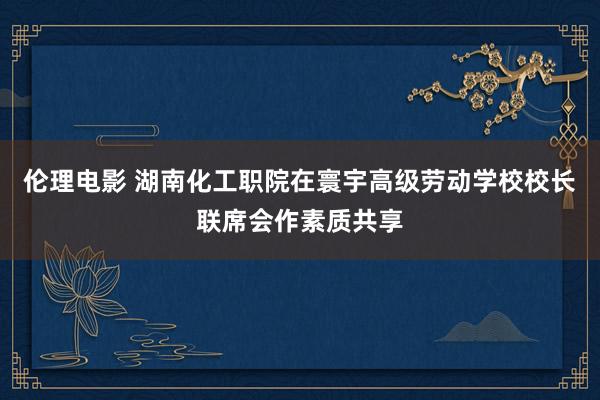 伦理电影 湖南化工职院在寰宇高级劳动学校校长联席会作素质共享