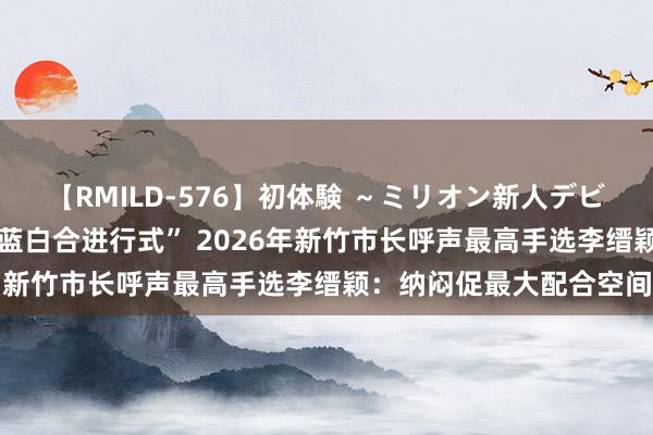 【RMILD-576】初体験 ～ミリオン新人デビューコレクション～ “蓝白合进行式” 2026年新竹市长呼声最高手选李缙颖：纳闷促最大配合空间