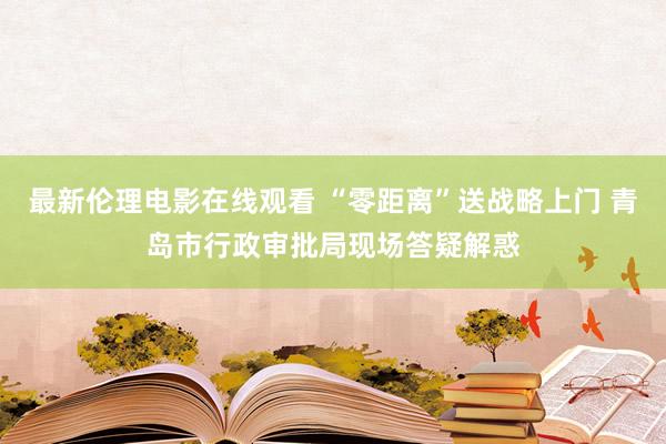 最新伦理电影在线观看 “零距离”送战略上门 青岛市行政审批局现场答疑解惑