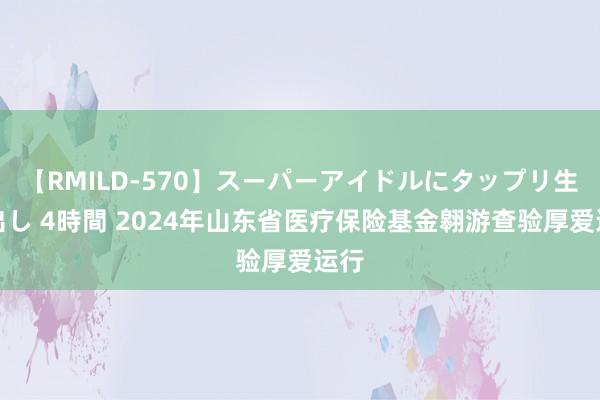 【RMILD-570】スーパーアイドルにタップリ生中出し 4時間 2024年山东省医疗保险基金翱游查验厚爱运行