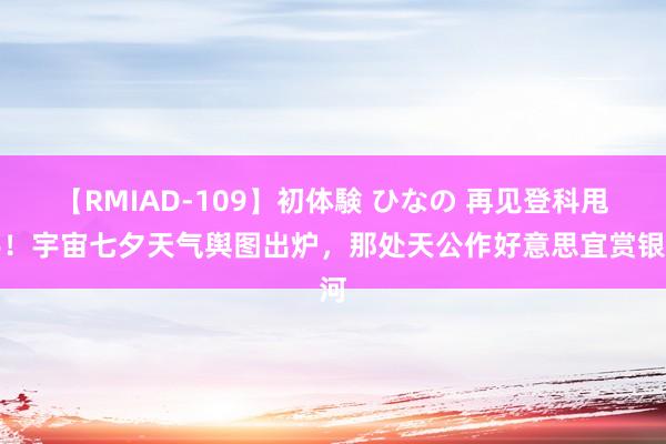 【RMIAD-109】初体験 ひなの 再见登科甩手！宇宙七夕天气舆图出炉，那处天公作好意思宜赏银河