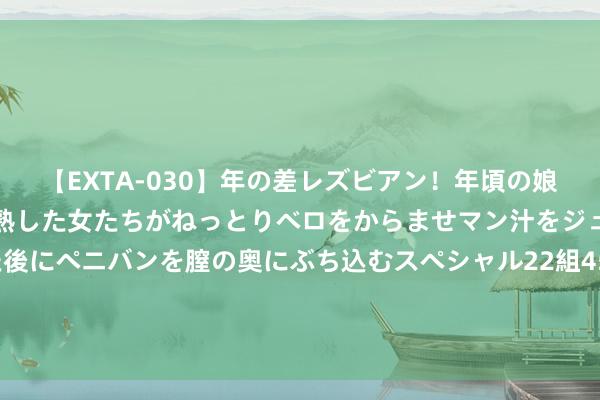 【EXTA-030】年の差レズビアン！年頃の娘たちとお母さんくらいの熟した女たちがねっとりベロをからませマン汁をジュルジュル舐め合った後にペニバンを膣の奥にぶち込むスペシャル22組45名4時間 有高兴书也要不回20多万劳务费 征战商和总包方皆“哭穷”