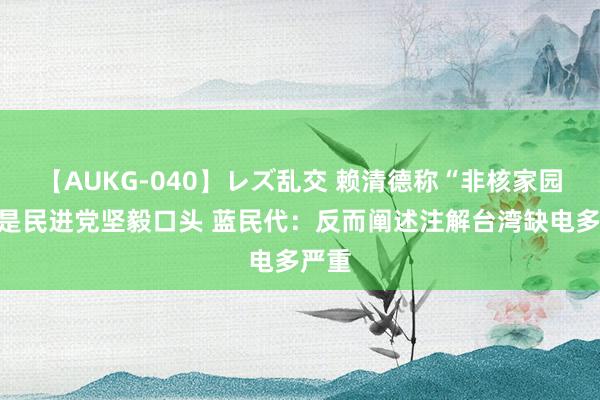 【AUKG-040】レズ乱交 赖清德称“非核家园”不是民进党坚毅口头 蓝民代：反而阐述注解台湾缺电多严重