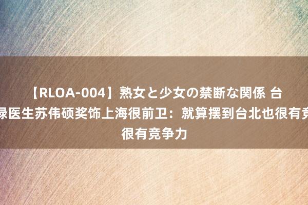 【RLOA-004】熟女と少女の禁断な関係 台湾深绿医生苏伟硕奖饰上海很前卫：就算摆到台北也很有竞争力